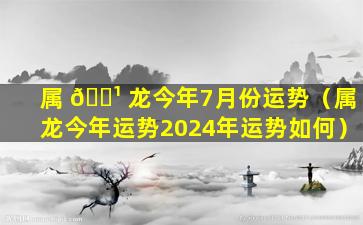 属 🌹 龙今年7月份运势（属龙今年运势2024年运势如何）